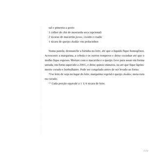 sal e pimenta a gosto
   1 colher de chá de mostarda seca (opcional)
   2 xícaras de macarrão   penne, cozido e coado
   1 xícara de queijo   cheddar em pedacinhos


   Numa panela, desmanche a farinha no leite, até que o líquido fique homogêneo.
Acrescente a margarina, a cebola e os outros temperos e deixe cozinhar até que o
molho fique espesso. Misture com o macarrão e o queijo. Leve para assar em forma
untada, em forno aquecido a 200°C, e deixe quinze minutos, ou até que fique ligeira-
mente corado e borbulhante. Pode ser congelado antes de ser levado ao forno.
   *Use leite de soja no lugar do leite, margarina vegetal e queijo   cheddar, meia-cura
ou curado.
   ** Cada porção equivale a 1 1/4 xícara de leite.




                                                                                       101
 