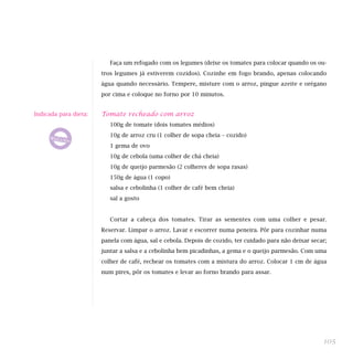 Faça um refogado com os legumes (deixe os tomates para colocar quando os ou-
                       tros legumes já estiverem cozidos). Cozinhe em fogo brando, apenas colocando
                       água quando necessário. Tempere, misture com o arroz, pingue azeite e orégano
                       por cima e coloque no forno por 10 minutos.


Indicada para dieta:   Tomate recheado com arroz
                          100g de tomate (dois tomates médios)
                          10g de arroz cru (1 colher de sopa cheia – cozido)
                          1 gema de ovo
                          10g de cebola (uma colher de chá cheia)
                          10g de queijo parmesão (2 colheres de sopa rasas)
                          150g de água (1 copo)
                          salsa e cebolinha (1 colher de café bem cheia)
                          sal a gosto


                          Cortar a cabeça dos tomates. Tirar as sementes com uma colher e pesar.
                       Reservar. Limpar o arroz. Lavar e escorrer numa peneira. Pôr para cozinhar numa
                       panela com água, sal e cebola. Depois de cozido, ter cuidado para não deixar secar;
                       juntar a salsa e a cebolinha bem picadinhas, a gema e o queijo parmesão. Com uma
                       colher de café, rechear os tomates com a mistura do arroz. Colocar 1 cm de água
                       num pirex, pôr os tomates e levar ao forno brando para assar.




                                                                                                        105
 
