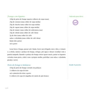 Frango com legumes                                                                   Indicada para dieta:
      100g de peito de frango (quatro colheres de sopa rasas)
      20g de cenoura (uma colher de sopa média)
      20g de chuchu (uma colher de sopa média)
      20g de vagem (uma colher de sopa média)
      20g de tomate (uma colher de sobremesa rasa)
      10g de cebola (uma colher de café cheia)
      2g de óleo (uma colher de café)
      salsa e cebolinha (uma colher de café cheia)
      limão (dez gotas)
      sal a gosto


      Lavar bem o frango, passar sal e limão. Fazer um refogado com o óleo, o tomate
  e a cebola. Juntar o pedaço do frango, refogar, pôr água e deixar cozinhar com a
  panela tampada. Quando o pedaço do frango estiver quase macio, juntar os legumes
  cortados num prato, cobrir com o próprio molho, polvilhar com salsa e cebolinha
  picada e servir.


  Peito de frango à milanesa                                                           Rende 8 porções

      450g de peito de frango cortado em pedaços
      3 colheres de sopa de leite
      sal e pimenta-do-reino a gosto
      6 colheres de sopa de migalhas de miolo de pão branco




116
 