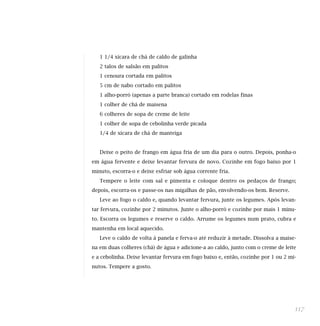 1 1/4 xícara de chá de caldo de galinha
   2 talos de salsão em palitos
   1 cenoura cortada em palitos
   5 cm de nabo cortado em palitos
   1 alho-porró (apenas a parte branca) cortado em rodelas finas
   1 colher de chá de maisena
   6 colheres de sopa de creme de leite
   1 colher de sopa de cebolinha verde picada
   1/4 de xícara de chá de manteiga


   Deixe o peito de frango em água fria de um dia para o outro. Depois, ponha-o
em água fervente e deixe levantar fervura de novo. Cozinhe em fogo baixo por 1
minuto, escorra-o e deixe esfriar sob água corrente fria.
   Tempere o leite com sal e pimenta e coloque dentro os pedaços de frango;
depois, escorra-os e passe-os nas migalhas de pão, envolvendo-os bem. Reserve.
   Leve ao fogo o caldo e, quando levantar fervura, junte os legumes. Após levan-
tar fervura, cozinhe por 2 minutos. Junte o alho-porró e cozinhe por mais 1 minu-
to. Escorra os legumes e reserve o caldo. Arrume os legumes num prato, cubra e
mantenha em local aquecido.
   Leve o caldo de volta à panela e ferva-o até reduzir à metade. Dissolva a maise-
na em duas colheres (chá) de água e adicione-a ao caldo, junto com o creme de leite
e a cebolinha. Deixe levantar fervura em fogo baixo e, então, cozinhe por 1 ou 2 mi-
nutos. Tempere a gosto.




                                                                                   117
 