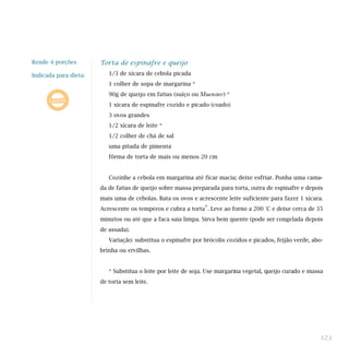 Rende 4 porções        Torta de espinafre e queijo

Indicada para dieta:      1/3 de xícara de cebola picada
                          1 colher de sopa de margarina *
                          90g de queijo em fatias (suíço ou   Muenster) *
                          1 xícara de espinafre cozido e picado (coado)
                          3 ovos grandes
                          1/2 xícara de leite *
                          1/2 colher de chá de sal
                          uma pitada de pimenta
                          fôrma de torta de mais ou menos 20 cm


                          Cozinhe a cebola em margarina até ficar macia; deixe esfriar. Ponha uma cama-
                       da de fatias de queijo sobre massa preparada para torta, outra de espinafre e depois
                       mais uma de cebolas. Bata os ovos e acrescente leite suficiente para fazer 1 xícara.
                       Acrescente os temperos e cubra a torta*. Leve ao forno a 200 °C e deixe cerca de 35
                       minutos ou até que a faca saia limpa. Sirva bem quente (pode ser congelada depois
                       de assada).
                          Variação: substitua o espinafre por brócolis cozidos e picados, feijão verde, abo-
                       brinha ou ervilhas.


                          * Substitua o leite por leite de soja. Use margarina vegetal, queijo curado e massa
                       de torta sem leite.




                                                                                                            123
 