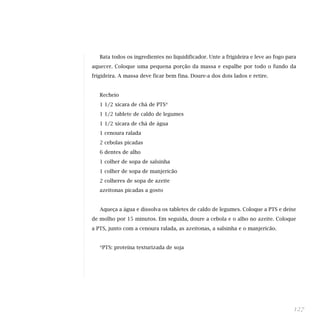 Bata todos os ingredientes no liquidificador. Unte a frigideira e leve ao fogo para
aquecer. Coloque uma pequena porção da massa e espalhe por todo o fundo da
frigideira. A massa deve ficar bem fina. Doure-a dos dois lados e retire.


   Recheio
   1 1/2 xícara de chá de PTS*
   1 1/2 tablete de caldo de legumes
   1 1/2 xícara de chá de água
   1 cenoura ralada
   2 cebolas picadas
   6 dentes de alho
   1 colher de sopa de salsinha
   1 colher de sopa de manjericão
   2 colheres de sopa de azeite
   azeitonas picadas a gosto


   Aqueça a água e dissolva os tabletes de caldo de legumes. Coloque a PTS e deixe
de molho por 15 minutos. Em seguida, doure a cebola e o alho no azeite. Coloque
a PTS, junto com a cenoura ralada, as azeitonas, a salsinha e o manjericão.


   *PTS: proteína texturizada de soja




                                                                                    127
 
