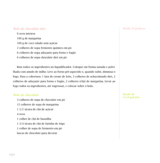 Bolo de chocolate diet                                                                 Rende 20 pedaços

      6 ovos inteiros
      100 g de margarina
      100 g de coco ralado sem açúcar
      2 colheres de sopa fermento químico em pó
      6 colheres de sopa adoçante para forno e fogão
      6 colheres de sopa chocolate diet em pó


      Bata todos os ingredientes no liquidificador. Coloque em forma untada e polvi-
  lhada com amido de milho. Leve ao forno pré-aquecido e, quando subir, diminua o
  fogo. Para a cobertura: 1 lata de creme de leite, 3 colheres de achocolatado diet, 2
  colheres de adoçante para forno e fogão, 2 colheres (chá) de margarina. Levar ao
  fogo todos os ingredientes, até engrossar, e colocar sobre o bolo.


  Bolo de chocolate                                                                      Rende de
                                                                                         6 a 8 porções
      3 colheres de sopa de chocolate em pó
      15 colheres de sopa de margarina
      1 1/2 xícara de chá de açúcar
      4 ovos
      1 colher de chá de baunilha
      1 3/4 xícara de chá de farinha de trigo
      1 colher de sopa de fermento em pó
      lascas de chocolate para decorar




130
 