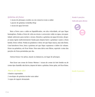 Gelatina de frutas                                                                           Rende 6 porções
      1 xícara de pêssegos cozidos ou em conserva (com a calda)
                                                                                               Indicada para dietas:
      1 pacote de gelatina vermelha (85g)
      1 xícara de água fervente


      Bata a fruta com a calda no liquidificador, em alta velocidade, até que fique
  homogêneo. Ponha a fruta de volta na xícara e acrescente calda ou água, em quan-
  tidade suficiente para encher a xícara. Dissolva a gelatina em água fervente, despe-
  je numa tigela (suficientemente funda para depois bater a gelatina) e junte a fruta
  batida. Deixe esfriar. Ponha na geladeira e deixe até que fique macia, mas não firme.
  Com batedores frios, bata a gelatina até que fique espumosa e dobre de volume.
  Deixe na geladeira, até ficar firme. Para uma dieta sem fibras, equivale a uma das
  porções de fruta permitidas por dia.


      Outras frutas: Use pêras, maçãs ou damascos, no lugar de pêssegos.


      Para fazer um creme de frutas: Misture 1 xícara de creme de leite batido ou de
  creme tipo chantilly não lácteo, depois de bater a gelatina. Deixe gelar, até ficar firme.


  Musse de limão diet                                                                          Rende 8 porções
  4 limões espremidos
                                                                                               Indicada para dieta:
  2 envelopes de gelatina incolor sem sabor
  3 copos de iogurte desnatado




134
 