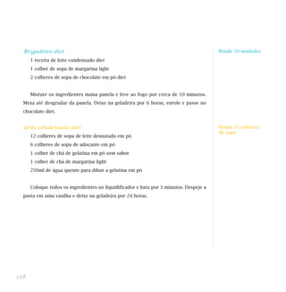 Brigadeiro diet                                                                       Rende 50 unidades

      1 receita de leite condensado diet                                                Indicada para dietas:
      1 colher de sopa de margarina light
      2 colheres de sopa de chocolate em pó diet


      Misture os ingredientes numa panela e leve ao fogo por cerca de 10 minutos.
  Mexa até desgrudar da panela. Deixe na geladeira por 6 horas, enrole e passe no
  chocolate diet.


  Leite condensado diet                                                                 Rende 15 colheres
                                                                                        de sopa
      12 colheres de sopa de leite desnatado em pó
      6 colheres de sopa de adoçante em pó                                              Indicada para dieta:

      1 colher de chá de gelatina em pó sem sabor
      1 colher de chá de margarina light
      250ml de água quente para diluir a gelatina em pó


      Coloque todos os ingredientes no liquidificador e bata por 3 minutos. Despeje a
  pasta em uma vasilha e deixe na geladeira por 24 horas.




138
 