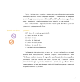 Peneire a farinha com o fermento e adicione aos poucos à mistura de amendoim,
                        alternando com o ovo batido. Acrescente as passas e 1/3 xícara (chá) de amendoim
                        picado. Despeje a massa numa assadeira de 25cm X 15cm, forrada com papel-man-
                        teiga, e salpique por cima o amendoim restante. Asse por 35 a 45 minutos.
                           Deixe o bolo amornar e depois desenforme-o numa grade. Polvilhe o açúcar por
                        cima e corte em quadrados de 5 cm.


Indicada para dietas:   Granola 1
                           1 1/2 xícara de aveia de preparo rápido
                           1/2 xícara de germe de trigo
                           1/2 xícara de coco
                           1/2 colher de chá de sal
                           1/2 xícara de nozes picadas
                           2 colheres de sopa de óleo
                           2/3 de xícara de leite condensado


                           Ponha a aveia, o germe de trigo, o coco, o sal e as nozes na batedeira e mexa até
                        misturar bem. Acrescente óleo e misture. Despeje o leite condensado e bata.
                        Polvilhe um punhado de germe de trigo sobre uma forma de biscoitos e espalhe a
                        mistura por cima, com cuidado. Asse a 150°C, durante uns 25 minutos. Observe
                        constantemente: após os primeiros 10 minutos, a mistura começa a dourar. Mexa a
                        cada 10 minutos, até que fique dourado como você gosta. Deixe esfriar e guarde em
                        recipiente tampado, na geladeira.




                                                                                                           141
 