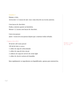 Granola 2:
      Elimine o leite.
      Acrescente 1/2 xícara de mel. Asse como descrito na receita anterior.


      Com lascas de chocolate:
      Ponha a mistura quente na batedeira.
      Misture 1/2 xícara com lascas de chocolate.


      Com uvas-passas:
      Junte 1 xícara de uvas-passas depois que a mistura tenha esfriado.


  Capuccino diet
                                                                                     Rende 1 copo
      90 ml de café (sem açúcar)
                                                                                     de 250 ml
      100 ml de leite    in natura                                                   Indicada para dieta:

      1 colher de sopa de achocolatado
      1 colher de sopa de leite em pó
      2 colheres de sopa de sorvete de creme light
      1 colher de chá de essência de baunilha


      Bata rapidamente os ingredientes no liquidificador, apenas para misturá-los.




142
 