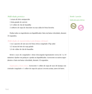 Milk-shake protéico                                                                    Rende 1 porção
      1 xícara de leite enriquecido                                                      Indicada para dietas:
      1 bola grande de sorvete
      1/2 colher de chá de baunilha
      2 colheres de sopa de chocolate ou sua calda de fruta favorita


      Ponha todos os ingredientes no liquidificador. Bata em baixa velocidade, durante
  10 segundos.


  Milk-shake de mentirinha (com frutas cítricas)
      1 ou 2 pacotes de um suco de fruta cítrica congelado (70g cada)
      1/2 xícara de leite de soja gelado
      1/4 de colher de chá de baunilha


      Retire o suco do congelador e deixe descongelar ligeiramente (cerca de 5 a 10
  minutos). Quebre em pedaços e ponha no liquidificador. Acrescente os outros ingre-
  dientes e bata em baixa velocidade, durante 10 segundos.


      Duplicando a fruta cítrica: Acrescente 1 colher de sopa de suco de laranja con-
  centrado congelado e 1 colher de sopa de açúcar à receita acima, antes de bater.




144
 