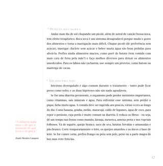 * PICOLÉ   DÁ ÁGUA NA BOCA

                           Andar num dia de sol chupando um picolé, além de astral de canção bossa-nova,
                        tem efeito terapêutico. Boca seca é um sintoma desagradável porque muda o gosto
                        dos alimentos e torna a mastigação mais difícil. Chupar picolé (de preferência sem
                        açúcar), mastigar chiclete sem açúcar e beber muita água são boas pedidas para
                        aliviá-la. Prefira ainda alimentos macios, como purê de batata (tem comida com
                        mais cara de feita pela mãe?) e faça molhos diversos para deixar os alimentos
                        umedecidos. Para os lábios não racharem, use sempre um protetor, como batom ou
                        manteiga de cacau.



                        * TEM   JEITO PARA TUDO

                           Intestino desregulado é algo comum durante o tratamento – tanto pode ficar
                        preso como solto; e as duas hipóteses não são nada agradáveis.
                           Se for uma diarréia persistente, o organismo pode perder nutrientes importantes,
                        como vitaminas, sais minerais e água. Para enfrentar esse sintoma, sem perder o
                        pique, beba muita água. A comida deve ser ingerida aos poucos, várias vezes ao longo
                        do dia. Coma banana, goiaba, melão, maracujá, caldo de legumes, água de coco, para
                        repor o potássio, cuja perda é muito comum na diarréia. E reduza as fibras – ou seja,
                        dê um tempo nas frutas como mamão, laranja, mexerica, ameixa preta e nos vegetais
“A infância nada
mais é do que a         folhosos. Vá de iogurte, queijo branco, suco de uva, batatas fervidas e amassadas e
sensação de que
                        pão branco. Corte temporariamente o leite, os queijos amarelos e os doces à base de
viver é de graça.”
                        leite. Se for comer carne, prefira frango ou peru sem pele, peixe ou a parte magra do
(Paulo Mendes Campos)
                        boi; mas evite fritá-las.




                                                                                                                17
 