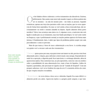 O
                               s tão falados efeitos colaterais a certos tratamentos são discutíveis. Existem,
                               infelizmente. Mas assim como nem todo mundo é igual, os efeitos podem não
                               ser os mesmos – ou não do mesmo jeito – em todas as pessoas. Segundo
                       estatísticas, apenas um terço dos pacientes sofre com as reações, que às vezes apare-
                       cem de forma bem esporádica. Ou seja: se você sentiu a boca ressecada hoje, não ne-
                       cessariamente vai sentir o mesmo amanhã ou depois. Aquele alimento deixa gosto
                       metálico? Talvez isso aconteça uma única vez. E, algumas vezes, o mal-estar não está
                       ligado à medicação ou ao tratamento, mas tem fundo psicológico. Se você sente medo
                       ou fraqueza, o que é perfeitamente normal, as reações podem aparecer de forma mais
                       intensa. O fundamental, claro, é saber que tipos de problema podem surgir com cada
                       procedimento e como se prevenir.
                          Mais do que nunca, é hora de usar a alimentação a seu favor. A cozinha amiga
                       vai ajudar você a encarar cada um dos tratamentos:


                       * CIRURGIA: quem passa por uma, seja para tratar um tumor ou não, precisa estar bem
Nem todo mundo
                       alimentado antes e depois, para enfrentar a intervenção com energia. Dependendo de
sente a mesma
coisa quando se        onde foi a operação, a digestão pode ficar mais lenta e o estômago dolorido, além de
submete a uma          aparecerem enjôos. Para contornar isso, no pós-operatório, converse com seu médico
terapia ou medicação
                       sobre a possibilidade de uma alimentação leve, mais à base de líquidos. Caldos de
                       legumes, quentinhos, não precisam ter aquela cara de “comida de hospital”. Com um
                       preparo saboroso, você vai se lembrar da sopa da avó. É a memória afetiva da comi-
                       da que resgata emoções escondidas.


                       * RADIOTERAPIA: às vezes deixa a boca seca e dolorida. Engolir fica mais difícil e o
                       alimento perde seu sabor. Aparecem enjôos e a gengiva pode sangrar, o que tam-




                                                                                                                 23
 