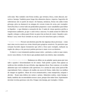 milk-shake. Mas cuidado com frutas ácidas, que irritam a boca, como abacaxi, me-
     xerica e laranja. Também passe longe dos alimentos duros e ásperos. Sugestões de
     sobremesas são os purês de maçã e de banana, melancia, frutas em calda (como
     pêssego, pêra ou damasco) ou mingau de cereais (como de aveia, por exemplo).
     Outra boa dica é cortar tudo em pedacinhos pequenos e usar canudinhos para beber
     os líquidos – o que diminui a sensação de dor. E nada de coisas quentes; prefira a
     temperatura ambiente, já que o calor irrita a mucosa. Se ainda assim for difícil de
     engolir, coloque a cabeça para frente ou para trás na hora de comer. Quando o pro-
     blema é azia, tente ficar sentado ou em pé cerca de meia hora após a refeição.


     * SORRISO TININDO Procure um dentista para lhe dar algumas dicas preciosas – como
     usar uma escova macia ou creme dental para gengivas sensíveis. Os pacientes que
     estejam fazendo algum tratamento que afete a boca (por exemplo, radiação na
     região da cabeça e do pescoço) podem precisar ir mais vezes ao dentista.
        O câncer e o seu tratamento podem causar cáries – portanto, a cada vez que comer,
     escove seus dentes. E evite doces que grudam muito nos dentes, tipo caramelos.


     * AS   SUTILEZAS DOS SENTIDOS Mudanças no olfato ou no paladar: quem passa por isso

     sabe o quanto é desestimulante ter de comer. Tudo perde o gosto. Para apurar as
     sutilezas dos sentidos da sua refeição, siga algumas dicas. Para começar, só escolha
     alimentos que você realmente ache apetitosos. Se o aroma de uma carne parecer-lhe
     especialmente forte, coloque-a de molho em sucos de frutas, vinho doce ou molhos
     de vinagre ou agridoce. Abuse de ervas aromatizantes, como manjericão, orégano e
     alecrim – ficam uma delícia em carnes e peixes. Alimentos ácidos, como laranja e
     limão, também são recomendados nesses casos, porque têm sabor forte. Experimente
     inventar receitas gostosas com eles. Frango com laranja, por exemplo, é ótimo.




28
 