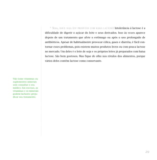 * SOJA,   DOCE SOJA (OU PRODUTOS COM BAIXA LACTOSE) Intolerância à lactose é a

                          dificuldade de digerir o açúcar do leite e seus derivados. Isso às vezes aparece
                          depois de um tratamento que afete o estômago ou após o uso prolongado de
                          antibióticos. Apesar de habitualmente provocar cólica, gases e diarréia, é fácil con-
                          tornar esses problemas, pois existem muitos produtos livres ou com pouca lactose
                          no mercado. Um deles é o leite de soja e os próprios leites já preparados com baixa
                          lactose. São bem gostosos. Mas fique de olho nos rótulos dos alimentos, porque
                          vários deles contêm lactose como conservante.




Não tome vitaminas ou
suplementos minerais
sem consultar o seu
médico. Em excesso, as
vitaminas e os minerais
podem inclusive preju-
dicar seu tratamento.




                                                                                                              29
 