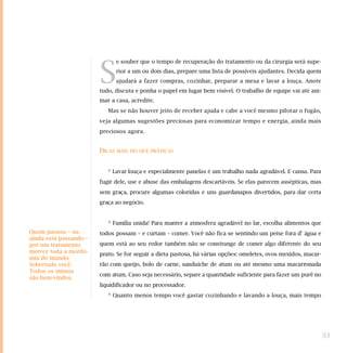 S
                                e souber que o tempo de recuperação do tratamento ou da cirurgia será supe-
                                rior a um ou dois dias, prepare uma lista de possíveis ajudantes. Decida quem
                                ajudará a fazer compras, cozinhar, preparar a mesa e lavar a louça. Anote
                        tudo, discuta e ponha o papel em lugar bem visível. O trabalho de equipe vai até ani-
                        mar a casa, acredite.
                           Mas se não houver jeito de receber ajuda e cabe a você mesmo pilotar o fogão,
                        veja algumas sugestões preciosas para economizar tempo e energia, ainda mais
                        preciosos agora.


                        DICAS   MAIS DO QUE PRÁTICAS



                           * Lavar louça e especialmente panelas é um trabalho nada agradável. E cansa. Para
                        fugir dele, use e abuse das embalagens descartáveis. Se elas parecem assépticas, mas
                        sem graça, procure algumas coloridas e uns guardanapos divertidos, para dar certa
                        graça ao negócio.


                           * Família unida! Para manter a atmosfera agradável no lar, escolha alimentos que
Quem passou – ou        todos possam – e curtam – comer. Você não fica se sentindo um peixe fora d' água e
ainda está passando –
por um tratamento       quem está ao seu redor também não se constrange de comer algo diferente do seu
merece toda a mordo-    prato. Se for seguir a dieta pastosa, há várias opções: omeletes, ovos mexidos, macar-
mia do mundo.
Sobretudo você.         rão com queijo, bolo de carne, sanduíche de atum ou até mesmo uma macarronada
Todos os mimos
                        com atum. Caso seja necessário, separe a quantidade suficiente para fazer um purê no
são bem-vindos.
                        liquidificador ou no processador.
                           * Quanto menos tempo você gastar cozinhando e lavando a louça, mais tempo




                                                                                                                 33
 