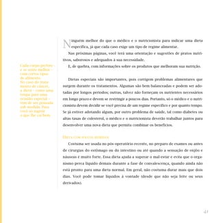 N
                            inguém melhor do que o médico e o nutricionista para indicar uma dieta
                            específica, já que cada caso exige um tipo de regime alimentar.
                          Nas próximas páginas, você terá uma orientação e sugestões de pratos nutri-
                       tivos, saborosos e adequados à sua necessidade.
Cada corpo prefere –      E, de quebra, com informações sobre os produtos que melhoram sua nutrição.
e se sente melhor –
com certos tipos
de alimento.              Dietas especiais são importantes, pois corrigem problemas alimentares que
No caso do trata-
mento de câncer,       surgem durante os tratamentos. Algumas são bem balanceadas e podem ser ado-
a dieta – como uma
                       tadas por longos períodos; outras, talvez não forneçam os nutrientes necessários
roupa para uma
ocasião especial –     em longo prazo e devem se restringir a poucos dias. Portanto, só o médico e o nutri-
tem de ser pensada
sob medida. Para       cionista devem decidir se você precisa de um regime específico e por quanto tempo.
você só ingerir        Se já estiver adotando algum, por outro problema de saúde, tal como diabetes ou
o que lhe cai bem.
                       altas taxas de colesterol, o médico e o nutricionista deverão trabalhar juntos para
                       desenvolver uma nova dieta que permita combinar os benefícios.


                       DIETA   COM POUCOS RESÍDUOS

                          Costuma ser usada no pós-operatório recente, no preparo de exames ou antes
                       de cirurgias do estômago ou do intestino ou até quando a sensação de enjôo e
                       náuseas é muito forte. Essa dieta ajuda a superar o mal-estar e evita que o orga-
                       nismo perca líquido demais durante a fase de convalescença, quando ainda não
                       está pronto para uma dieta normal. Em geral, não costuma durar mais que dois
                       dias. Você pode tomar líquidos à vontade (desde que não seja leite ou seus
                       derivados).




                                                                                                              41
 