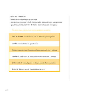 Então, use e abuse de:
     • água, sucos, água de coco, café, chá;
     • um gostoso consomê e todo tipo de caldo transparente e sem gordura;
     • gelatinas, picolés, sorvetes de frutas (sem leite e sem pedaços);


        UM   MENU PARA UM DIA COM POUCOS RESÍDUOS NA DIETA:




        Café da manhã: suco de frutas, café ou chá com açúcar e gelatina



        Lanche: suco de frutas ou água de coco



        Almoço: caldo de carne, legumes ou frango, suco de frutas e gelatina



        Lanche da tarde: suco de frutas, café ou chá com açúcar e gelatina



        Jantar: caldo de carne, legumes ou frango, suco de frutas e gelatina



        Antes de dormir: suco de frutas ou água de coco




42
 