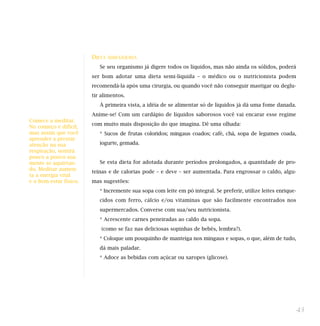 DIETA   SEMI-LÍQUIDA

                           Se seu organismo já digere todos os líquidos, mas não ainda os sólidos, poderá
                        ser bom adotar uma dieta semi-líquida – o médico ou o nutricionista podem
                        recomendá-la após uma cirurgia, ou quando você não conseguir mastigar ou deglu-
                        tir alimentos.
                           À primeira vista, a idéia de se alimentar só de líquidos já dá uma fome danada.
                        Anime-se! Com um cardápio de líquidos saborosos você vai encarar esse regime
Comece a meditar.
                        com muito mais disposição do que imagina. Dê uma olhada:
No começo é difícil,
mas assim que você         * Sucos de frutas coloridos; mingaus coados; café, chá, sopa de legumes coada,
aprender a prestar
atenção na sua             iogurte, gemada.
respiração, sentirá
pouco a pouco sua
mente se aquietan-         Se esta dieta for adotada durante períodos prolongados, a quantidade de pro-
do. Meditar aumen-
                        teínas e de calorias pode – e deve – ser aumentada. Para engrossar o caldo, algu-
ta a energia vital
e o bem-estar físico.   mas sugestões:
                           * Incremente sua sopa com leite em pó integral. Se preferir, utilize leites enrique-
                           cidos com ferro, cálcio e/ou vitaminas que são facilmente encontrados nos
                           supermercados. Converse com sua/seu nutricionista.
                           * Acrescente carnes peneiradas ao caldo da sopa.
                            (como se faz nas deliciosas sopinhas de bebês, lembra?).
                           * Coloque um pouquinho de manteiga nos mingaus e sopas, o que, além de tudo,
                           dá mais paladar.
                           * Adoce as bebidas com açúcar ou xaropes (glicose).




                                                                                                              43
 