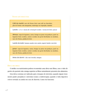 UM   DIA QUE DESCE FÁCIL




         Café da manhã: suco de frutas, leite com café ou chocolate,
         pão de forma com margarina, manteiga ou requeijão, mamão


         Lanche: 1/2 a 1 xícara de cereal pré-cozido: 1 xícara de leite; açúcar


         Almoço: sopa de legumes, carne, frango ou peixe em pedaços, purê ou
         legumes bem cozidos, carnes cozidas em geral (desfiadas ou moídas),
         suco de frutas, pudim de leite


         Lanche da tarde: banana assada com canela, iogurte batido com leite


         Jantar: sopa de legumes, carne, frango ou peixe em pedaços, purê ou
         legumes bem cozidos, carnes cozidas em geral (desfiadas ou moídas),
         suco de frutas, pudim de leite


         Antes de dormir: chá com torrada, mingau




 DIETA   SEM FIBRAS

     O médico ou nutricionista podem recomendar uma dieta sem fibras, caso o tubo di-
 gestivo do paciente não consiga suportar as fibras naturalmente presentes dos alimentos.
     Esta dieta costuma ser indicada após cirurgias do intestino, quando algum trata-
 mento puder prejudicar o intestino (como a radioterapia), quando o tubo digestivo
 estiver irritado ou ainda em caso de diarréia. Como ela funciona:




48
 