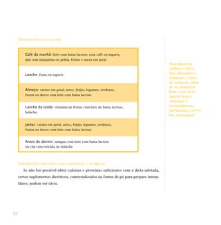UM   DIA LONGE DA LACTOSE




           Café da manhã: leite com baixa lactose, com café ou iogurte,
           pão com margarina ou geléia, frutas e sucos em geral
                                                                                            Para absorver
                                                                                            melhor o ferro
           Lanche: fruta ou iogurte                                                         dos alimentos e
                                                                                            diminuir o risco
                                                                                            de anemias, além
                                                                                            de se alimentar
           Almoço: carnes em geral, arroz, feijão, legumes, verduras,
                                                                                            bem, você deve
           frutas ou doces com leite com baixa lactose
                                                                                            ingerir muita
                                                                                            vitamina C
           Lanche da tarde: vitamina de frutas com leite de baixa lactose,                  (naturalmente,
                                                                                            em laranjas, acero-
           bolacha
                                                                                            las, morangos).

           Jantar: carnes em geral, arroz, feijão, legumes, verduras,
           frutas ou doces com leite com baixa lactose


           Antes de dormir: mingau com leite com baixa lactose
           ou chá com torrada ou bolacha




     SUPLEMENTOS     DIETÉTICOS PARA MELHORAR A NUTRIÇÃO

          Se não for possível obter calorias e proteínas suficientes com a dieta adotada,
     certos suplementos dietéticos, comercializados na forma de pó para preparo instan-
     tâneo, podem ser úteis.




52
 