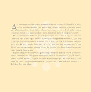 A
        s primeiras conversas que ouvi sobre quimioterapia, ainda na sala de espera do médi-
        co, me assustaram muito. Uma mulher dizia que não conseguia beber água porque
        sentia gosto de metal. Outra reclamava que comer era horrível, não tinha a menor
vontade de colocar nada na boca, enjoava muito. Fiquei com medo do que poderia sentir.
   Mas os médicos me alertaram que cada pessoa tem uma reação. E logo avisaram que
comer bem seria essencial para a minha recuperação. Então preparei minha cabeça para isso:
resolvi que iria me alimentar de qualquer jeito. E acho que essa determinação foi muito
importante. Pensava na parte do meu corpo doente como uma parte mesmo – não era eu a
doente, mas sim aquela parte atingida, apenas ela. E todo o resto do corpo precisaria ajudar
na recuperação daquela área.
   Logo de cara já me disseram que a quimioterapia desidrata, então eu teria de beber muito
líquido, no mínimo três litros por dia. Como gosto muito de chá, caprichei na bebida, especial-
mente chá verde. Tomei ao longo do tratamento muito mais do que o recomendado. Às vezes
inventava coisas diferentes para colocar no chá, como maçã, seca ou fresca, ou erva-doce.
Tudo isso dava mais sabor.
 