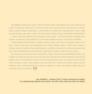 Meu paladar mudou; mas, como o olfato ficou preservado, então abusava de coisas cheirosas nos
pratos. O feijão não tinha gosto? Eu botava coentro. Nas carnes, que são essenciais para a recupe-
ração, colocava hortelã, manjericão... ia inventando. Os médicos me aconselharam a comer coisas
que dão energia, como carne e grãos. Para não enjoar, alternava feijão com lentilha ou grão-de-bico.
  A única coisa que realmente não consegui comer foi pão – ele ficava pastoso na minha boca,
perdia a consistência. Para substituí-lo, comi muito mingau de aveia, com canela e baunilha.
  À noite, tinha acessos de fome. Acordava, perdia o sono, a boca ficava ressecada. Ia para a cozi-
nha e assava uma maçã no microondas, com canela também. Maçã é muito bom, porque é
levinha, cai bem. Também tomava muito iogurte – os médicos diziam que era importante para recu-
perar a flora intestinal. Para incrementá-lo, caprichava na canela, colocava mel ou açúcar.
  Eu acho que, nesse processo de recuperação, a cabeça tem uma responsabilidade imensa: e eu
coloquei na minha que iria ficar bem, mas para isso precisaria me cuidar direitinho. Então resolvi
seguir à risca a recomendação médica: eles me falavam para comer, eu comia. Procurava fazer
várias refeições ao dia, comia sempre pouco em cada uma e nunca ficava muito tempo sem me
alimentar. Hoje, sinto-me muito bem, voltei ao trabalho e à rotina com minha família. Agora, só




                                ”
tenho que fazer os controles.




                                 Ana Adelaide C. Antunes Teich, 39 anos, professora de inglês.
              Fez quimioterapia durante cinco meses, em 2005, para tratar um câncer de mama.
 