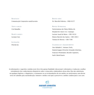 REALIZAÇÃO                                                   REVISÃO   GERAL

   Comunicação Corporativa sanofi-aventis                       Dr. Marcello Pedreira – CRM 65377


   TEXTO   E EDIÇÃO                                             REVISÃO NUTRICIONAL
   Cris Ramalho                                                 Nutricionistas da Clínica Médica do

                                                                Hospital do Câncer A.C. Camargo:
   PROJETO   GRÁFICO                                            Luciene Assaf de Matos – CRN 10210

   Luciana Cury                                                 Monica Macedo dos Santos – CRN 10813

                                                                Tatiana de Oliveira – CRN 7508
   ILUSTRAÇÕES
   Priscila Liu                                                 COLABORAÇÃO       E   AGRADECIMENTOS
                                                                Ana Adelaide C. Antunes Teich,
                                                                Daniela Kappes Petrochi, Fernanda Schettino,

                                                                Francisco Wisintainer, Ricardo Caponero,

                                                                Sueli Cabral Duarte




As informações e sugestões contidas neste livro têm apenas finalidade educacional e informativa e traduzem o melhor
  entendimento dos conhecimentos disponíveis sobre o tema pelos colaboradores dessa obra. Elas não substituem,
em qualquer hipótese, o diagnóstico, o tratamento ou as recomendações do seu médico ou nutricionista, nem devem
 servir de subsídio para automedicação. Somente o médico está apto a prescrever a melhor conduta para o seu caso.
 
