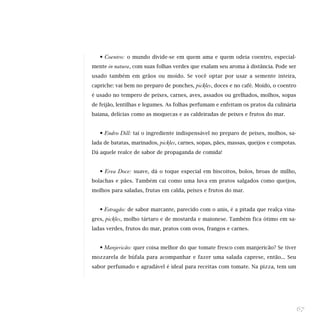 • Coentro: o mundo divide-se em quem ama e quem odeia coentro, especial-
mente in natura, com suas folhas verdes que exalam seu aroma à distância. Pode ser
usado também em grãos ou moído. Se você optar por usar a semente inteira,
capriche: vai bem no preparo de ponches,     pickles, doces e no café. Moído, o coentro
é usado no tempero de peixes, carnes, aves, assados ou grelhados, molhos, sopas
de feijão, lentilhas e legumes. As folhas perfumam e enfeitam os pratos da culinária
baiana, delícias como as moquecas e as caldeiradas de peixes e frutos do mar.


   • Endro Dill: taí o ingrediente indispensável no preparo de peixes, molhos, sa-
lada de batatas, marinados,   pickles, carnes, sopas, pães, massas, queijos e compotas.
Dá aquele realce de sabor de propaganda de comida!


   • Erva Doce: suave, dá o toque especial em biscoitos, bolos, broas de milho,
bolachas e pães. Também cai como uma luva em pratos salgados como queijos,
molhos para saladas, frutas em calda, peixes e frutos do mar.


   • Estragão: de sabor marcante, parecido com o anis, é a pitada que realça vina-
gres,   pickles, molho tártaro e de mostarda e maionese. Também fica ótimo em sa-
ladas verdes, frutos do mar, pratos com ovos, frangos e carnes.


   • Manjericão: quer coisa melhor do que tomate fresco com manjericão? Se tiver
mozzarela de búfala para acompanhar e fazer uma salada caprese, então... Seu
sabor perfumado e agradável é ideal para receitas com tomate. Na pizza, tem um




                                                                                          67
 