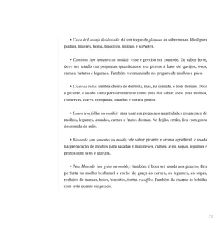 • Casca de Laranja desidratada: dá um toque de glamour às sobremesas. Ideal para
pudins, musses, bolos, biscoitos, molhos e sorvetes.


   • Cominho (em sementes ou moído): esse é preciso ter controle. De sabor forte,
deve ser usado em pequenas quantidades, em pratos à base de queijos, ovos,
carnes, batatas e legumes. Também recomendado no preparo de molhos e pães.


   • Cravo da índia: lembra cheiro de dentista, mas, na comida, é bom demais. Doce
e picante, é usado tanto para ornamentar como para dar sabor. Ideal para molhos,
conservas, doces, compotas, assados e outros pratos.


   • Louro (em folhas ou moído): para usar em pequenas quantidades no preparo de
molhos, legumes, assados, carnes e frutos do mar. No feijão, então, fica com gosto
de comida de mãe.


   • Mostarda (em sementes ou moída): de sabor picante e aroma agradável, é usada
na preparação de molhos para saladas e maioneses, carnes, aves, sopas, legumes e
pratos com ovos e queijos.


   • Noz Moscada (em grãos ou moída): também é bom ser usada aos poucos. Fica
perfeita no molho bechamel e enche de graça as carnes, os legumes, as sopas,
recheios de massas, bolos, biscoitos, tortas e   waffles. Também dá charme às bebidas
com leite quente ou gelado.




                                                                                        71
 