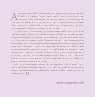 A
        alimentação adequada é de fundamental importância para a manutenção da saúde
        de qualquer ser humano. Quando o corpo sofre os efeitos de uma doença e seus
        tratamentos, a boa alimentação é vital para que o organismo consiga passar por
esses momentos difíceis. Se o paciente apresenta perda de apetite, deve tentar selecionar
melhor os alimentos, dando preferência aos seus favoritos. É importante que, entre esses,
sejam selecionados os alimentos mais protéicos e calóricos.
  A perda do apetite pode ser também um dos sintomas de quadros depressivos. Nesses
casos, o tratamento médico e psicoterápico é fundamental para a recuperação. Quando o
paciente tem vontade de se alimentar, mas os alimentos não ‘caem bem’, acaba muitas
vezes desenvolvendo aversão à comida. É importante esclarecer quais são as condições e
os mecanismos por trás dos sintomas, tratando-os adequadamente. O trato gastrintestinal
é uma ‘linha de produção’ – quando algo não funciona bem numa parte da linha, acaba
interferindo com o funcionamento de todo o resto. Vale lembrar que a digestão começa
muito antes de colocarmos o alimento na boca. Ao olhar para um alimento apetitoso, a
boca já se enche de saliva; ao mastigá-lo, o estômago começa a se contrair e a produzir suco
digestivo... e assim vai. O paciente que não sente prazer em se alimentar já começa mal a
digestão, engolindo os alimentos na ‘marra’.
  Ainda, com os diversos graus de desnutrição, a composição do corpo vai mudar. Quando
começar a diminuição no nível das proteínas, poderá haver interferência na ação dos medica-
mentos. Vários medicamentos solúveis em água, quando o corpo está mal nutrido, não con-




                   ”
seguem agir bem.




                                                        Ricardo Caponero, Oncologista
 