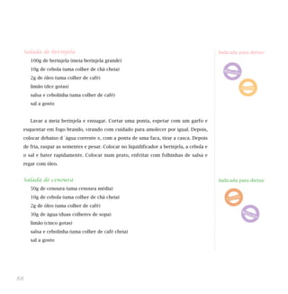 Salada de berinjela                                                                      Indicada para dietas:
     100g de berinjela (meia berinjela grande)
     10g de cebola (uma colher de chá cheia)
     2g de óleo (uma colher de café)
     limão (dez gotas)
     salsa e cebolinha (uma colher de café)
     sal a gosto


     Lavar a meia berinjela e enxugar. Cortar uma ponta, espetar com um garfo e
 esquentar em fogo brando, virando com cuidado para amolecer por igual. Depois,
 colocar debaixo d´água corrente e, com a ponta de uma faca, tirar a casca. Depois
 de fria, raspar as sementes e pesar. Colocar no liquidificador a berinjela, a cebola e
 o sal e bater rapidamente. Colocar num prato, enfeitar com folhinhas de salsa e
 regar com óleo.


 Salada de cenoura                                                                        Indicada para dietas:
     50g de cenoura (uma cenoura média)
     10g de cebola (uma colher de chá cheia)
     2g de óleo (uma colher de café)
     30g de água (duas colheres de sopa)
     limão (cinco gotas)
     salsa e cebolinha (uma colher de café cheia)
     sal a gosto




88
 