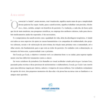 À   SUA SAÚDE!



“
O
            essencial é a Saúde”, assim mesmo, com S maiúsculo, significa muito mais do que a simplicidade

            dessas palavras faz supor. Saúde, para a sanofi-aventis, significa trabalhar com precisão, eficiên-

            cia e, claro, carinho, sempre em benefício do paciente. É a tradução, a cada dia, da busca pelo

que há de mais moderno, nas pesquisas científicas, no emprego dos melhores talentos, tudo para desco-

brir medicamentos ainda tão esperados. E tão necessários.

    É o compromisso da sanofi-aventis com a qualidade de vida, além da abordagem terapêutica. A Saúde

em todos os seus aspectos: do apoio às causas humanitárias e às campanhas de solidariedade, dos proje-

tos culturais, sociais e de valorização da auto-estima; da relação mais próxima com a comunidade, até o

olhar atento, tão fundamental, para o que está ao redor do paciente. Os cuidados com a alimentação, os

instantes de bem-estar, a generosidade com o próximo.

    Em   Comida que Cuida, o objetivo é orientar você a se alimentar bem e a se cuidar, para superar rapida-
mente esta fase difícil de tratamento contra o câncer.

    Do texto carinhoso da jornalista Cris Ramalho ao visual acolhedor criado pela       designer Luciana Cury,
passando pelas receitas e dicas preciosas de nutricionistas e colaboradores,   Comida que Cuida é um convite
para uma deliciosa viagem por cheiros, sabores e temperos de nossa infância. Um verdadeiro estimulante

do apetite de viver, dos pequenos momentos do dia-a-dia e da prosa boa na mesa com os familiares e os

amigos mais queridos.




                                                                                                                  9
 