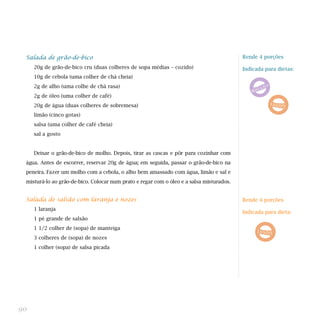 Salada de grão-de-bico                                                                   Rende 4 porções

     20g de grão-de-bico cru (duas colheres de sopa médias – cozido)                      Indicada para dietas:
     10g de cebola (uma colher de chá cheia)
     2g de alho (uma colhe de chá rasa)
     2g de óleo (uma colher de café)
     20g de água (duas colheres de sobremesa)
     limão (cinco gotas)
     salsa (uma colher de café cheia)
     sal a gosto


     Deixar o grão-de-bico de molho. Depois, tirar as cascas e pôr para cozinhar com
 água. Antes de escorrer, reservar 20g de água; em seguida, passar o grão-de-bico na
 peneira. Fazer um molho com a cebola, o alho bem amassado com água, limão e sal e
 misturá-lo ao grão-de-bico. Colocar num prato e regar com o óleo e a salsa misturados.


 Salada de salsão com laranja e nozes                                                     Rende 4 porções
     1 laranja
                                                                                          Indicada para dieta:
     1 pé grande de salsão
     1 1/2 colher de (sopa) de manteiga
     3 colheres de (sopa) de nozes
     1 colher (sopa) de salsa picada




90
 