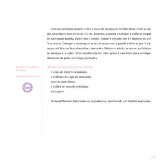 Com um utensílio próprio, retire a casca de laranja em tirinhas finas. Corte o sal-
                       são em pedaços com cerca de 2,5 cm. Esprema a laranja e coloque 4 colheres (sopa)
                       de suco numa panela, junto com o salsão. Tampe e cozinhe por 15 minutos ou até
                       ficar macio. Coloque a manteiga e as nozes numa outra panela e frite-as por 5 mi-
                       nutos, até ficarem bem douradas e crocantes. Misture o salsão, as nozes, as tirinhas
                       de laranjas e a salsa. Sirva imediatamente. Este prato é excelente para acompa-
                       nhamento de peixe ou frango grelhados.


Rende 10 colheres      Molho de iogurte para salada
de sopa
                          1 copo de iogurte desnatado
Indicada para dieta:      3 colheres de sopa de mostarda
                          suco de meio limão
                          1 colher de sopa de cebolinha
                          sal a gosto


                          No liquidificador, bata todos os ingredientes, misturando a cebolinha logo após.




                                                                                                                91
 