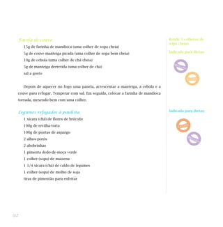 Farofa de couve                                                                   Rende 3 colheres de
                                                                                   sopa cheias
     15g de farinha de mandioca (uma colher de sopa cheia)
     5g de couve manteiga picada (uma colher de sopa bem cheia)                    Indicada para dietas:

     10g de cebola (uma colher de chá cheia)
     5g de manteiga derretida (uma colher de chá)
     sal a gosto


     Depois de aquecer no fogo uma panela, acrescentar a manteiga, a cebola e a
 couve para refogar. Temperar com sal. Em seguida, colocar a farinha de mandioca
 torrada, mexendo bem com uma colher.


 Legumes refogados à paulista                                                      Indicada para dietas:

     1 xícara (chá) de flores de brócolis
     100g de ervilha-torta
     100g de pontas de aspargo
     2 alhos-porós
     2 abobrinhas
     1 pimenta dedo-de-moça verde
     1 colher (sopa) de maisena
     1 1/4 xícara (chá) de caldo de legumes
     1 colher (sopa) de molho de soja
     tiras de pimentão para enfeitar




92
 