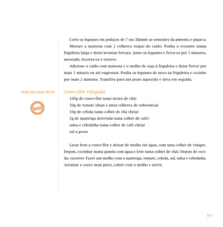 Corte os legumes em pedaços de 7 cm. Elimine as sementes da pimenta e pique-a.
                          Misture a maisena com 2 colheres (sopa) do caldo. Ponha o restante numa
                       frigideira larga e deixe levantar fervura. Junte os legumes e ferva-os por 5 minutos,
                       mexendo. Escorra-os e reserve.
                          Adicione o caldo com maisena e o molho de soja à frigideira e deixe ferver por
                       mais 1 minuto ou até engrossar. Ponha os legumes de novo na frigideira e cozinhe
                       por mais 2 minutos. Transfira para um prato aquecido e sirva em seguida.


Indicada para dieta:   Couve-flor refogada
                          100g de couve-flor (uma xícara de chá)
                          50g de tomate (duas e meia colheres de sobremesa)
                          10g de cebola (uma colher de chá cheia)
                          2g de manteiga derretida (uma colher de café)
                          salsa e cebolinha (uma colher de café cheia)
                          sal a gosto


                          Lavar bem a couve-flor e deixar de molho em água, com uma colher de vinagre.
                       Depois, cozinhar numa panela com água e leite (uma colher de chá). Depois de cozi-
                       da, escorrer. Fazer um molho com a manteiga, tomate, cebola, sal, salsa e cebolinha.
                       Arrumar a couve num pirex, cobrir com o molho e servir.




                                                                                                               93
 