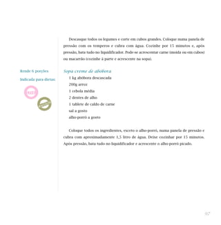Descasque todos os legumes e corte em cubos grandes. Coloque numa panela de
                        pressão com os temperos e cubra com água. Cozinhe por 15 minutos e, após
                        pressão, bata tudo no liquidificador. Pode-se acrescentar carne (moída ou em cubos)
                        ou macarrão (cozinhe à parte e acrescente na sopa).


Rende 6 porções         Sopa creme de abóbora

Indicada para dietas:      1 kg abóbora descascada
                           200g arroz
                           1 cebola média
                           2 dentes de alho
                           1 tablete de caldo de carne
                           sal a gosto
                           alho-porró a gosto


                           Coloque todos os ingredientes, exceto o alho-porró, numa panela de pressão e
                        cubra com aproximadamente 1,5 litro de água. Deixe cozinhar por 15 minutos.
                        Após pressão, bata tudo no liquidificador e acrescente o alho-porró picado.




                                                                                                              97
 