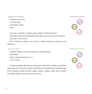 Sopinha de inhame                                                                      Indicada para dietas:

     3 inhames com casca
     250 ml de água
     sal marinho a gosto
     azeite


     Lave bem os inhames e coloque para cozinhar em 500 ml de água.
     Descasque, passe pelo espremedor, junte água e sal. Ferva por uns 8 minutos.
     Sirva com 1 fio de azeite.
     Obs: Cozinhar os inhames com casca é a melhor maneira de conservar seus
 nutrientes.


 Sopa de alface                                                                         Indicada para dietas:

     2 batatas médias com casca (cozidas em 500 ml de água)
     sal marinho
     alface (crespa, americana, lisa...)
     1 fio de azeite


     Cozinhe as batatas, descaque-as e passe pelo espremedor. Coloque-as na panela,
 junte água, sal e ferva. Corte a alface em formato de sua preferência. Quando a água
 ferver, coloque as folhas de alface, tampe a panela e apague o fogo. Deixe no vapor
 por alguns minutos. Sirva com um fio de azeite.




98
 