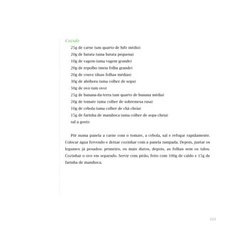 Cozido
25g de carne (um quarto de bife médio)
20g de batata (uma batata pequena)
10g de vagem (uma vagem grande)
20g de repolho (meia folha grande)
20g de couve (duas folhas médias)
30g de abóbora (uma colher de sopa)
50g de ovo (um ovo)
25g de banana-da-terra (um quarto de banana média)
20g de tomate (uma colher de sobremesa rasa)
10g de cebola (uma colher de chá cheia)
15g de farinha de mandioca (uma colher de sopa cheia)
sal a gosto
Pôr numa panela a carne com o tomate, a cebola, sal e refogar rapidamente.
Colocar água fervendo e deixar cozinhar com a panela tampada. Depois, juntar os
legumes já pesados: primeiro, os mais duros, depois, as folhas sem os talos.
Cozinhar o ovo em separado. Servir com pirão, feito com 100g de caldo e 15g de
farinha de mandioca.
111
 