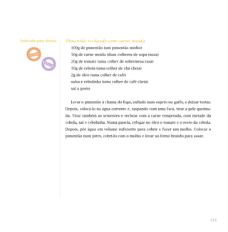 Pimentão recheado com carne moída
100g de pimentão (um pimentão médio)
50g de carne moída (duas colheres de sopa rasas)
20g de tomate (uma colher de sobremesa rasa)
10g de cebola (uma colher de chá cheia)
2g de óleo (uma colher de café)
salsa e cebolinha (uma colher de café cheia)
sal a gosto
Levar o pimentão à chama do fogo, enfiado num espeto ou garfo, e deixar tostar.
Depois, colocá-lo na água corrente e, raspando com uma faca, tirar a pele queima-
da. Tirar também as sementes e rechear com a carne temperada, com metade da
cebola, sal e cebolinha. Numa panela, refogar no óleo o tomate e o resto da cebola.
Depois, pôr água em volume suficiente para cobrir e fazer um molho. Colocar o
pimentão num pirex, cobri-lo com o molho e levar ao forno brando para assar.
115
Indicada para dietas:
 