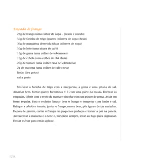 Empada de frango
25g de frango (uma colher de sopa – picado e cozido)
50g de farinha de trigo (quatro colheres de sopa cheias)
30g de margarina derretida (duas colheres de sopa)
50g de leite (uma xícara de café)
10g de gema (uma colher de sobremesa)
10g de cebola (uma colher de chá cheia)
20g de tomate (uma colher rasa de sobremesa)
2g de maisena (uma colher de café cheia)
limão (dez gotas)
sal a gosto
Misturar a farinha de trigo com a margarina, a gema e uma pitada de sal.
Amassar bem. Forrar quatro forminhas n° 1 com uma parte da massa. Rechear as
empadas, cobrir com o resto da massa e pincelar com um pouco de gema. Assar em
forno regular. Para o recheio: limpar bem o frango e temperar com limão e sal.
Refogar a cebola e tomate, juntar o frango, mexer bem, pôr água e deixar cozinhar.
Depois de pronto, cortar o frango em pequenos pedaços e tornar a pôr na panela.
Acrescentar a maisena e o leite e, mexendo sempre, levar ao fogo para engrossar.
Deixar esfriar para então aplicar.
120
 