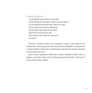 Empada de palmito
25g de palmito (uma colher de sopa cheia)
50g de farinha de trigo (quatro colheres de sopa cheias)
30g de margarina derretida (duas colheres de sopa)
10g de gema (uma colher de sobremesa)
10g de cebola (uma colher de chá cheia)
50g de leite (uma xícara de café)
2g de maisena (uma colher de café cheia)
sal a gosto
Misturar a farinha de trigo com a margarina, a gema e uma pitada de sal.
Amassar bem. Com uma parte da massa, forrar quatro forminhas nº l e rechear com
o creme de palmito. Cobrir com o resto da massa e pincelar com um pouco de gema.
Levar ao forno para assar.
Para o recheio: esquentar a cebola com sal. Juntar o palmito cortado, o leite e a
maisena e, mexendo sempre, levar ao fogo para engrossar. Quando o creme estiver
pronto, deixar esfriar e aplicar.
121
 