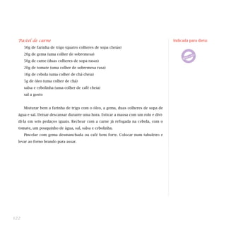Pastel de carne
50g de farinha de trigo (quatro colheres de sopa cheias)
20g de gema (uma colher de sobremesa)
50g de carne (duas colheres de sopa rasas)
20g de tomate (uma colher de sobremesa rasa)
10g de cebola (uma colher de chá cheia)
5g de óleo (uma colher de chá)
salsa e cebolinha (uma colher de café cheia)
sal a gosto
Misturar bem a farinha de trigo com o óleo, a gema, duas colheres de sopa de
água e sal. Deixar descansar durante uma hora. Esticar a massa com um rolo e divi-
di-la em seis pedaços iguais. Rechear com a carne já refogada na cebola, com o
tomate, um pouquinho de água, sal, salsa e cebolinha.
Pincelar com gema desmanchada ou café bem forte. Colocar num tabuleiro e
levar ao forno brando para assar.
122
Indicada para dieta:
 