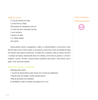 Suflê de ricota
1/2 kg de farinha de trigo
1 ricota fresca (500g)
200 gramas de margarina sem sal
1/2 litro de leite com baixa lactose
2 ovos inteiros
2 dentes de alho
1/2 cebola média
sal a gosto
Numa panela, doure a margarina, o alho e a cebola batidos e acrescente a fari-
nha de trigo. Ferva o leite à parte e, aos poucos, acrescente o leite na farinha de trigo
até formar uma massa consistente. Cozinhe por 5 minutos. Bata as claras em neve
e coloque na massa, misturando bem. Por último, acrescente as gemas e a ricota e
tempere a gosto. Arrume a massa numa assadeira sem untar e faça frisos com o
garfo. Asse em forno quente.
Quiche de frango e cebolinha
manteiga para untar
1 receita de massa básica para tortas (ver receita na seqüência)
250g de peito de frango cozido, picado grosso
100g de presunto em cubinhos
8 cebolinhas verdes cortadas em pedaços de 4 cm
124
Rende 20 pedaços
Indicada para dieta:
 
