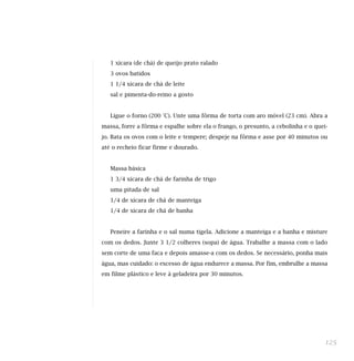 1 xícara (de chá) de queijo prato ralado
3 ovos batidos
1 1/4 xícara de chá de leite
sal e pimenta-do-reino a gosto
Ligue o forno (200 °C). Unte uma fôrma de torta com aro móvel (23 cm). Abra a
massa, forre a fôrma e espalhe sobre ela o frango, o presunto, a cebolinha e o quei-
jo. Bata os ovos com o leite e tempere; despeje na fôrma e asse por 40 minutos ou
até o recheio ficar firme e dourado.
Massa básica
1 3/4 xícara de chá de farinha de trigo
uma pitada de sal
1/4 de xícara de chá de manteiga
1/4 de xícara de chá de banha
Peneire a farinha e o sal numa tigela. Adicione a manteiga e a banha e misture
com os dedos. Junte 3 1/2 colheres (sopa) de água. Trabalhe a massa com o lado
sem corte de uma faca e depois amasse-a com os dedos. Se necessário, ponha mais
água, mas cuidado: o excesso de água endurece a massa. Por fim, embrulhe a massa
em filme plástico e leve à geladeira por 30 minutos.
125
 