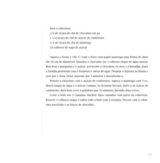 Para a cobertura:
2/3 de xícara de chá de chocolate em pó
1 1/4 xícara de chá de açúcar de confeiteiro
1/3 de xícara de chá de manteiga
10 colheres de sopa de açúcar
Aqueça o forno a 180 °C. Unte e forre com papel manteiga uma fôrma de abrir
(de 20 cm de diâmetro). Dissolva o chocolate em 3 colheres (sopa) de água morna.
Bata bem a margarina e o açúcar, acrescente o chocolate, os ovos e a baunilha. Junte
a farinha peneirada com o fermento e mexa devagar. Despeje a mistura na fôrma e
asse por 1 hora. Deixe amornar por 5 minutos e desenforme-a.
Peneire o chocolate com o açúcar de confeiteiro. Aqueça a manteiga com 3 co-
lheres (sopa) de água e o açúcar comum. Ao levantar fervura, junte-a ao açúcar de
confeiteiro. Bata bem. Leve à geladeira por 30 minutos, batendo duas vezes.
Corte o bolo em 3 camadas. Recheie duas camadas com parte da cobertura.
Reserve 2 colheres (sopa) e cubra todo o bolo com o restante. Decore com a cober-
tura reservada e as lascas de chocolate.
131
 