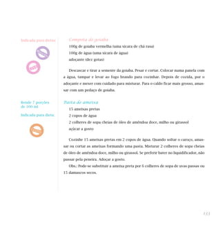 Compota de goiaba
100g de goiaba vermelha (uma xícara de chá rasa)
100g de água (uma xícara de água)
adoçante (dez gotas)
Descascar e tirar a semente da goiaba. Pesar e cortar. Colocar numa panela com
a água, tampar e levar ao fogo brando para cozinhar. Depois de cozida, por o
adoçante e mexer com cuidado para misturar. Para o caldo ficar mais grosso, amas-
sar com um pedaço de goiaba.
Pasta de ameixa
15 ameixas pretas
2 copos de água
2 colheres de sopa cheias de óleo de amêndoa doce, milho ou girassol
açúcar a gosto
Cozinhe 15 ameixas pretas em 2 copos de água. Quando soltar o caroço, amas-
sar ou cortar as ameixas formando uma pasta. Misturar 2 colheres de sopa cheias
de óleo de amêndoa doce, milho ou girassol. Se preferir bater no liquidificador, não
passar pela peneira. Adoçar a gosto.
Obs.: Pode-se substituir a ameixa preta por 6 colheres de sopa de uvas passas ou
15 damascos secos.
133
Indicada para dietas:
Rende 7 porções
de 100 ml
Indicada para dieta:
 