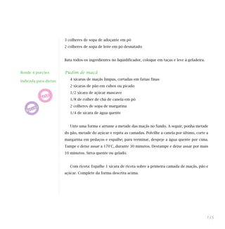 3 colheres de sopa de adoçante em pó
2 colheres de sopa de leite em pó desnatado
Bata todos os ingredientes no liquidificador, coloque em taças e leve à geladeira.
Pudim de maçã
4 xícaras de maçãs limpas, cortadas em fatias finas
2 xícaras de pão em cubos ou picado
1/2 xícara de açúcar mascavo
1/8 de colher de chá de canela em pó
2 colheres de sopa de margarina
1/4 de xícara de água quente
Unte uma forma e arrume a metade das maçãs no fundo. A seguir, ponha metade
do pão, metade do açúcar e repita as camadas. Polvilhe a canela por último, corte a
margarina em pedaços e espalhe; para terminar, despeje a água quente por cima.
Tampe e deixe assar a 170°C, durante 30 minutos. Destampe e deixe assar por mais
10 minutos. Sirva quente ou gelado.
Com ricota: Espalhe 1 xícara de ricota sobre a primeira camada de maçãs, pão e
açúcar. Complete da forma descrita acima.
135
Rende 4 porções
Indicada para dietas:
 