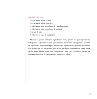 Glacê de chocolate
1/2 xícara de açúcar branco
1/2 xícara de açúcar mascavo
3 colheres de sopa bem cheias de chocolate em pó
3 colheres de sopa bem cheias de maisena
1 xícara de leite
3 colheres de sopa de margarina
Misture os quatro primeiros ingredientes numa panela, até que fiquem bem
homogêneos. Acrescente o leite, gradualmente. Acrescente a margarina e cozinhe
em fogo médio, mexendo sempre, até que fique espesso e liso (pode ser necessário
tirar do fogo, de vez em quando, para evitar que grude ou empelote). Passe, ainda
quente, sobre o bolo. Rende duas camadas de 22cm. Você pode fazer metade da
receita para um bolo de camada única ou para docinhos.
139
 