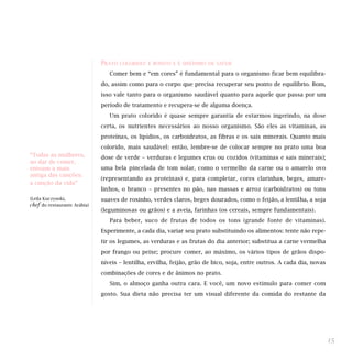 PRATO COLORIDO: É BONITO E É SINÔNIMO DE SAÚDE
Comer bem e “em cores” é fundamental para o organismo ficar bem equilibra-
do, assim como para o corpo que precisa recuperar seu ponto de equilíbrio. Bom,
isso vale tanto para o organismo saudável quanto para aquele que passa por um
período de tratamento e recupera-se de alguma doença.
Um prato colorido é quase sempre garantia de estarmos ingerindo, na dose
certa, os nutrientes necessários ao nosso organismo. São eles as vitaminas, as
proteínas, os lipídios, os carboidratos, as fibras e os sais minerais. Quanto mais
colorido, mais saudável: então, lembre-se de colocar sempre no prato uma boa
dose de verde – verduras e legumes crus ou cozidos (vitaminas e sais minerais);
uma bela pincelada de tom solar, como o vermelho da carne ou o amarelo ovo
(representando as proteínas) e, para completar, cores clarinhas, beges, amare-
linhos, o branco – presentes no pão, nas massas e arroz (carboidratos) ou tons
suaves de roxinho, verdes claros, beges dourados, como o feijão, a lentilha, a soja
(leguminosas ou grãos) e a aveia, farinhas (os cereais, sempre fundamentais).
Para beber, suco de frutas de todos os tons (grande fonte de vitaminas).
Experimente, a cada dia, variar seu prato substituindo os alimentos: tente não repe-
tir os legumes, as verduras e as frutas do dia anterior; substitua a carne vermelha
por frango ou peixe; procure comer, ao máximo, os vários tipos de grãos dispo-
níveis – lentilha, ervilha, feijão, grão de bico, soja, entre outros. A cada dia, novas
combinações de cores e de ânimos no prato.
Sim, o almoço ganha outra cara. E você, um novo estímulo para comer com
gosto. Sua dieta não precisa ter um visual diferente da comida do restante da
15
“Todas as mulheres,
ao dar de comer,
entoam a mais
antiga das canções:
a canção da vida”
(Leila Kuczynski,
chef do restaurante Arábia)
 