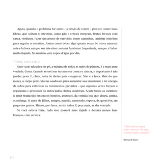 Agora, quando o problema for outro – a prisão de ventre – procure comer mais
fibras, que soltam o intestino, como pão e cereais integrais, frutas frescas com
casca, verduras. Fazer um pouco de exercício, como caminhar, também contribui
para regular o intestino. Assim como beber algo quente cerca de trinta minutos
antes da hora em que seu intestino costuma funcionar. Importante, sempre, é beber
muito líquido. No mínimo, oito copos d'água por dia.
* FIRME, FORTE E FELIZ
Saco vazio não pára em pé, a máxima de todas as mães do planeta, é a mais pura
verdade. Coma. Quando se está em tratamento contra o câncer, o importante é não
perder peso. E, claro, nada de dietas para emagrecer. Não é a hora. Mais do que
nunca, o corpo pede calorias saudáveis para aumentar sua imunidade e ter energia
de sobra para enfrentar os tratamentos previstos – que algumas vezes forçam o
organismo e provocam os indesejados efeitos colaterais. Aceite todos os carinhos:
o amor traduzido em pratos bonitos, gostosos, da comida boa que alegra, anima,
aconchega. O amor de filhos, amigos, marido, namorado, esposa, de quem for, em
pequenos gestos. Mimos, por favor, aceite todos. E peça mais, se der vontade.
Se você estiver forte, tudo isso passará mais rápido e deixará menos lem-
branças, com certeza.
20
“Não existe amor
mais sincero do que
o amor pela comida.”
(Bernard Shaw)
 