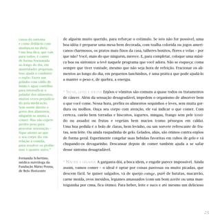 de alguém muito querido, para reforçar o estímulo. Se isto não for possível, uma
boa idéia é preparar uma mesa bem decorada, com toalha colorida ou jogos ameri-
canos charmosos, os pratos mais finos da casa, talheres bonitos, flores e velas – por
que não? Você, mais do que ninguém, merece. E, para completar, coloque uma músi-
ca boa ou sintonize a tevê naquele programa que você adora. Não se esqueça: coma
sempre que tiver vontade, mesmo que não seja hora de refeição. Fracionar os ali-
mentos ao longo do dia, em pequenos lanchinhos, é uma prática que pode ajudá-lo
a manter o peso e, de quebra, a energia.
* SECOS, LEVES E SOLTOS Enjôos e vômitos são comuns a quase todos os tratamentos
de câncer. Além da sensação desagradável, impedem o organismo de absorver bem
o que você come. Nessa hora, prefira os alimentos sequinhos e leves, sem muita gor-
dura ou molhos. Ouça seu corpo com atenção, ele vai indicar o que comer. Com
certeza, cairão bem torradas e biscoitos, iogurtes, mingau, frango sem pele (cozi-
do ou assado) ou frutas e vegetais bem macios (como pêssegos em calda).
Uma boa pedida é o bolo de claras, bem levinho, ou um sorvete refrescante de fru-
tas, sem leite. Ou ainda raspadinha de gelo. Gelados, aliás, são ótimos contra enjôos
de forma geral. Experimente congelar suas bebidas favoritas em cubos de gelo e vá
chupando-os devagarinho. Descansar depois de comer também ajuda a se safar
desse sintoma desagradável.
* MACIOS E GELADOS A garganta dói, a boca idem, e engolir parece impossível. Ainda
assim, vamos comer – o ideal é optar por coisas pastosas ou muito picadas, que
descem fácil. Se quiser salgados, vá de queijo cottage, purê de batatas, macarrão,
carne moída, ovos mexidos, legumes amassados (com um bom azeite ou uma man-
teiguinha por cima, fica ótimo). Para beber, leite e suco e até mesmo um delicioso
25
causa do sintoma
e como driblá-lo com
mudanças na dieta.
Uma boa dica, que vale
para todos, é comer
de forma fracionada
ao longo do dia, em
quantidades pequenas.
Isso ajuda a combater
o enjôo. Fazer um
gelinho com caldo de
limão e água contribui
para intensificar o
paladar dos alimentos,
muitas vezes prejudica-
do pela medicação.
Sem sentir direito o
gosto dos alimentos,
ninguém se anima a
comer. Mas não espere
perder peso para
procurar orientação –
fique atento ao que
o seu corpo diz em
relação à comida,
para resolver os proble-
mas o quanto antes.”
Fernanda Schettino,
médica nutróloga da
Fundação Mário Penna,
de Belo Horizonte
 